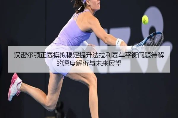 汉密尔顿正赛模拟稳定提升法拉利赛车平衡问题待解的深度解析与未来展望